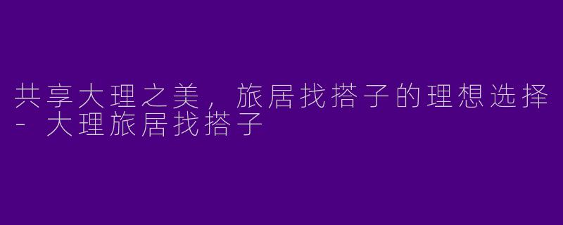 共享大理之美，旅居找搭子的理想选择-大理旅居找搭子