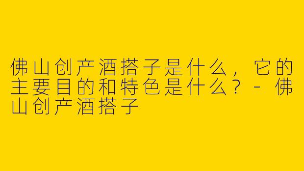 佛山创产酒搭子是什么，它的主要目的和特色是什么？-佛山创产酒搭子