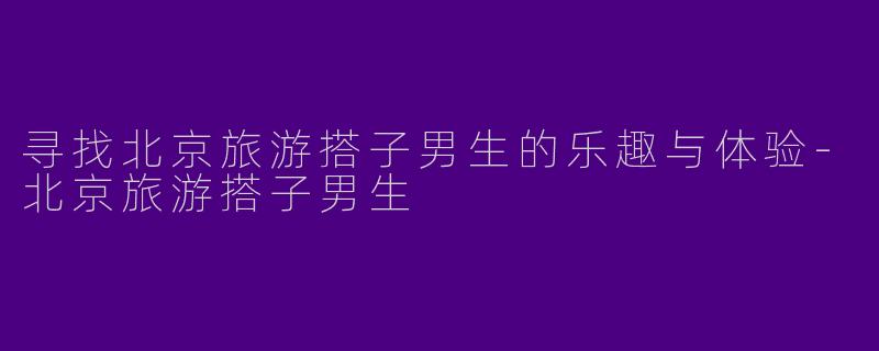 寻找北京旅游搭子男生的乐趣与体验-北京旅游搭子男生