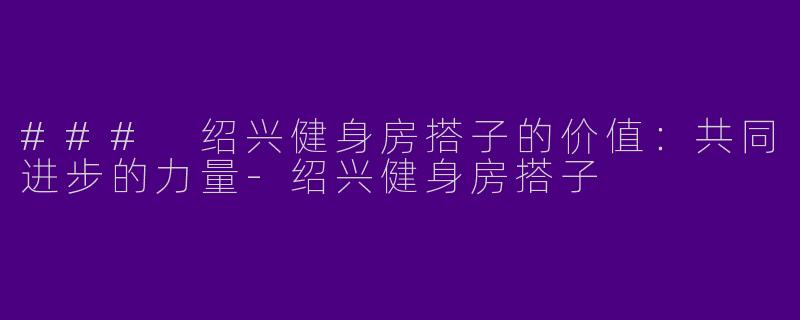 ### 绍兴健身房搭子的价值：共同进步的力量-绍兴健身房搭子