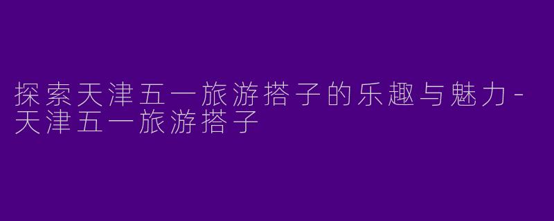 探索天津五一旅游搭子的乐趣与魅力
