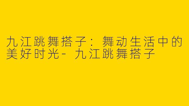 九江跳舞搭子：舞动生活中的美好时光-九江跳舞搭子