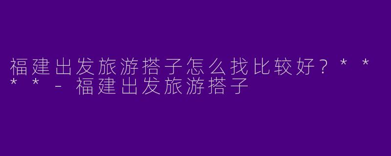 福建出发旅游搭子怎么找比较好？****
