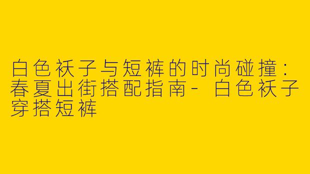白色袄子与短裤的时尚碰撞：春夏出街搭配指南-白色袄子穿搭短裤
