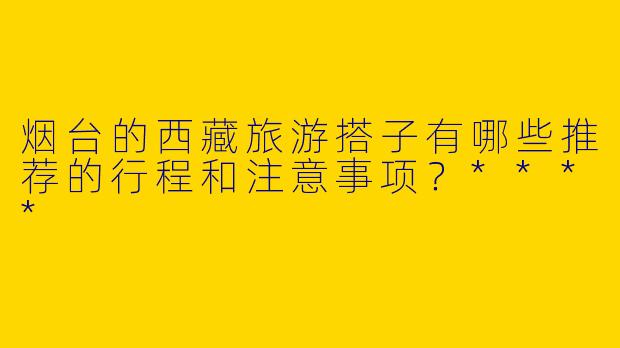 烟台的西藏旅游搭子有哪些推荐的行程和注意事项?****