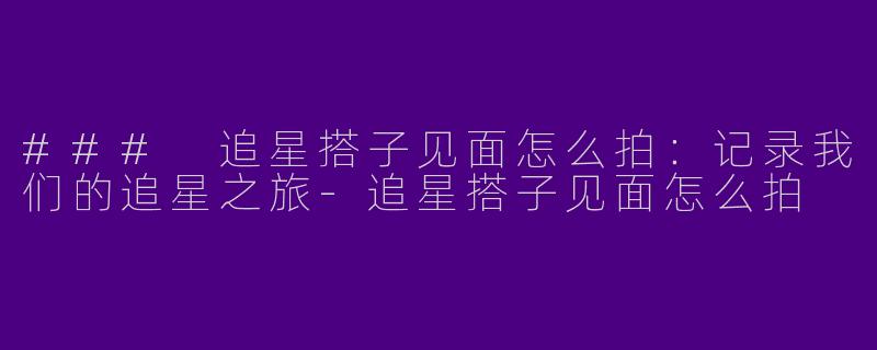 ### 追星搭子见面怎么拍:记录我们的追星之旅