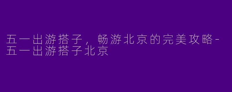 五一出游搭子，畅游北京的完美攻略-五一出游搭子北京
