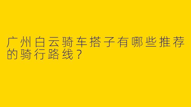 广州白云骑车搭子有哪些推荐的骑行路线？