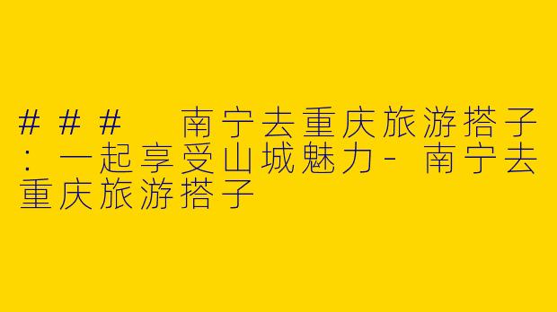 ### 南宁去重庆旅游搭子：一起享受山城魅力-南宁去重庆旅游搭子