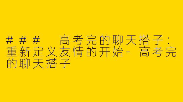 ### 高考完的聊天搭子：重新定义友情的开始-高考完的聊天搭子