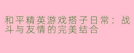 和平精英游戏搭子日常：战斗与友情的完美结合
