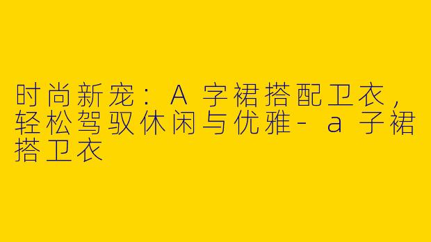 时尚新宠：A字裙搭配卫衣，轻松驾驭休闲与优雅-a子裙搭卫衣