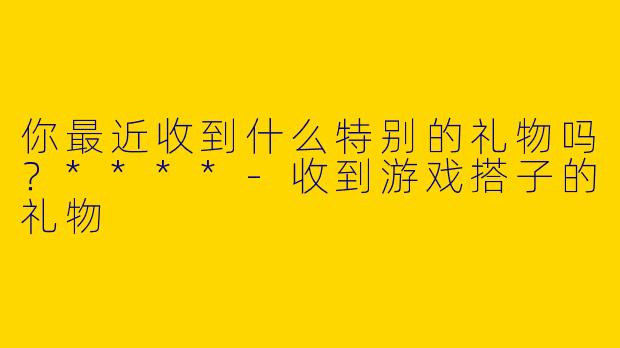 你最近收到什么特别的礼物吗？****