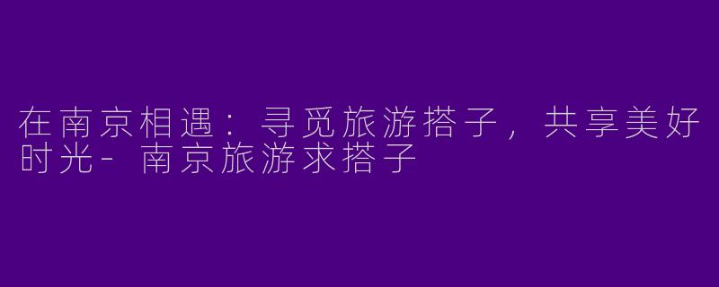 在南京相遇:寻觅旅游搭子,共享美好时光