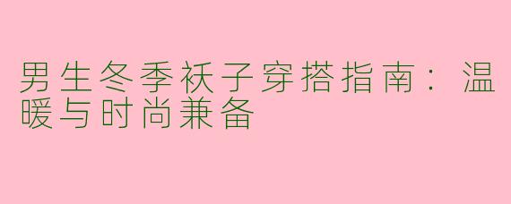 男生冬季袄子穿搭指南：温暖与时尚兼备