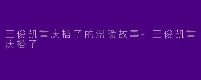 王俊凯重庆搭子的温暖故事-王俊凯重庆搭子
