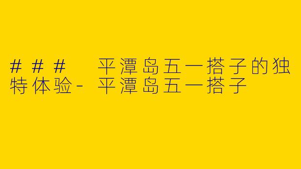 ### 平潭岛五一搭子的独特体验-平潭岛五一搭子