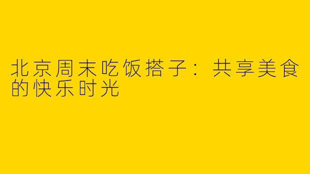 北京周末吃饭搭子:共享美食的快乐时光
