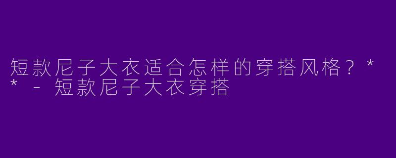 短款尼子大衣适合怎样的穿搭风格？**-短款尼子大衣穿搭