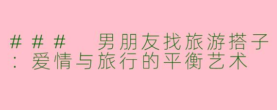 ### 男朋友找旅游搭子：爱情与旅行的平衡艺术