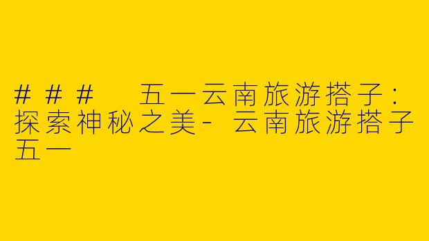 ### 五一云南旅游搭子：探索神秘之美-云南旅游搭子五一