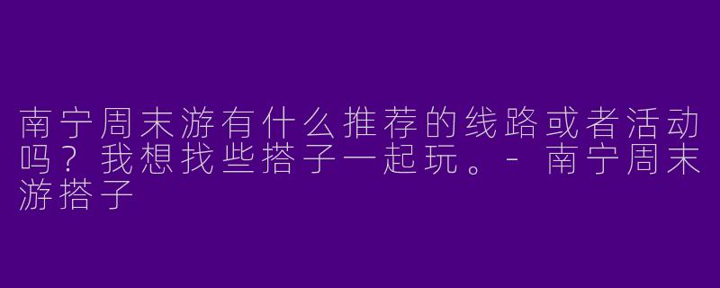 南宁周末游有什么推荐的线路或者活动吗?我想找些搭子一起玩。
