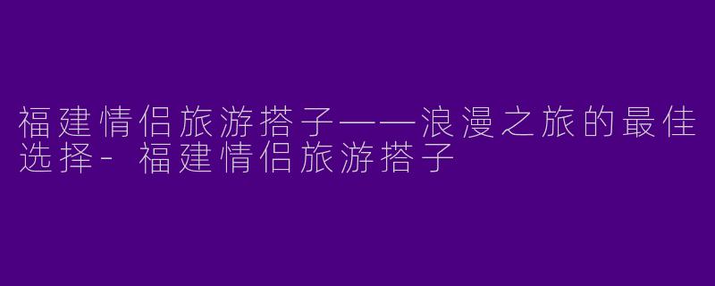 福建情侣旅游搭子——浪漫之旅的最佳选择