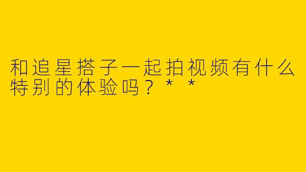 和追星搭子一起拍视频有什么特别的体验吗？**