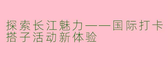 探索长江魅力——国际打卡搭子活动新体验