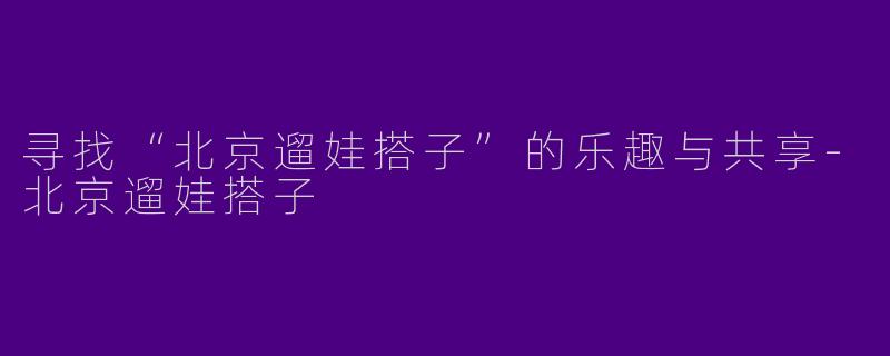 寻找“北京遛娃搭子”的乐趣与共享-北京遛娃搭子