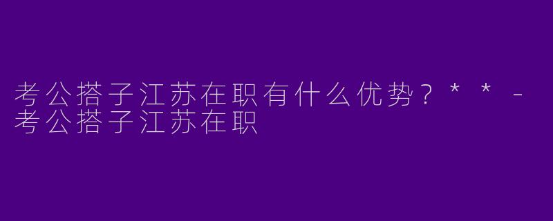 考公搭子江苏在职有什么优势?**