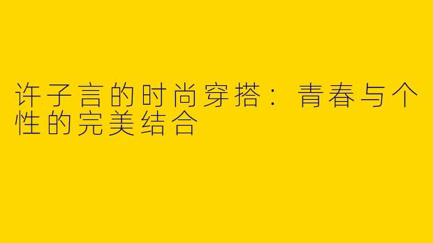 许子言的时尚穿搭：青春与个性的完美结合