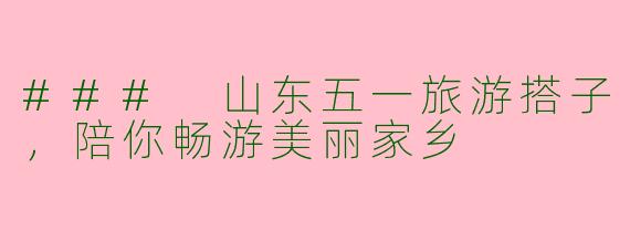 ### 山东五一旅游搭子，陪你畅游美丽家乡