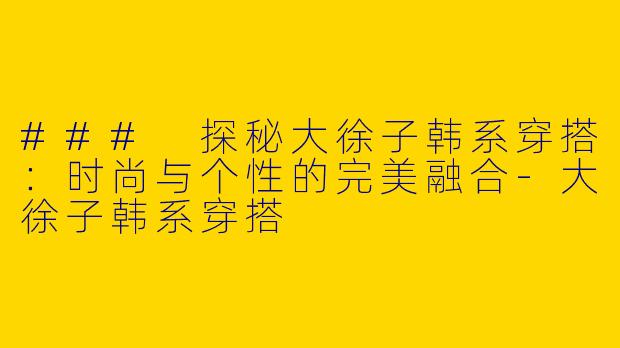 ### 探秘大徐子韩系穿搭：时尚与个性的完美融合-大徐子韩系穿搭