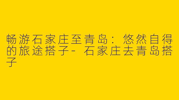 畅游石家庄至青岛：悠然自得的旅途搭子-石家庄去青岛搭子
