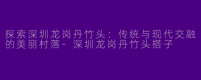 探索深圳龙岗丹竹头：传统与现代交融的美丽村落-深圳龙岗丹竹头搭子