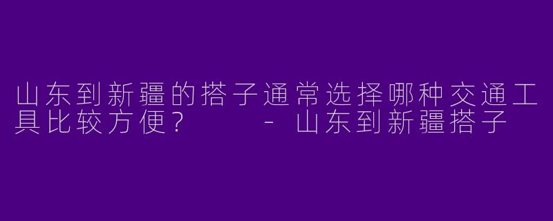 山东到新疆的搭子通常选择哪种交通工具比较方便？  