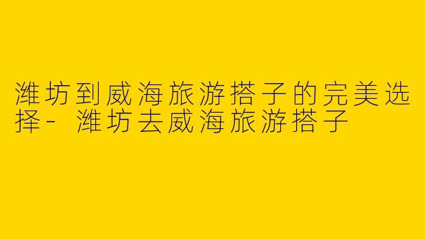潍坊到威海旅游搭子的完美选择
