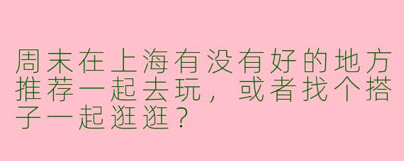 周末在上海有没有好的地方推荐一起去玩,或者找个搭子一起逛逛?