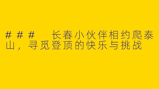 ### 长春小伙伴相约爬泰山，寻觅登顶的快乐与挑战