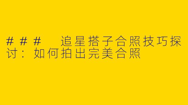 ### 追星搭子合照技巧探讨：如何拍出完美合照