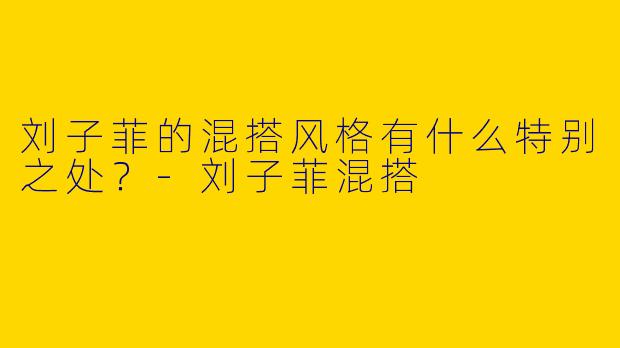 刘子菲的混搭风格有什么特别之处？-刘子菲混搭