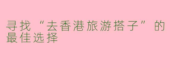 寻找“去香港旅游搭子”的最佳选择