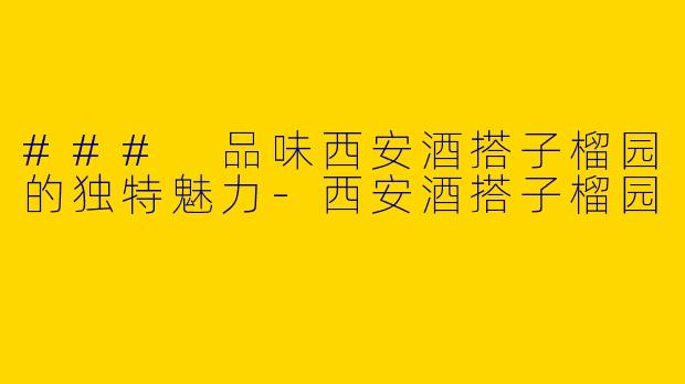 ### 品味西安酒搭子榴园的独特魅力-西安酒搭子榴园
