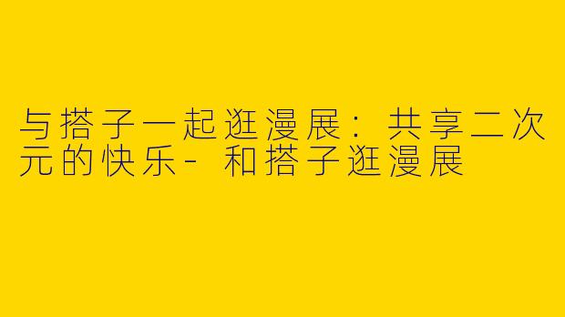 与搭子一起逛漫展:共享二次元的快乐