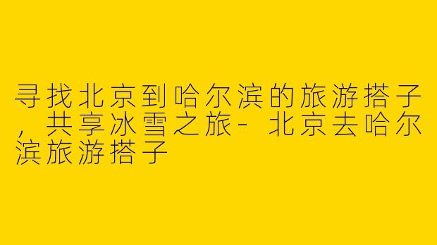 寻找北京到哈尔滨的旅游搭子，共享冰雪之旅-北京去哈尔滨旅游搭子