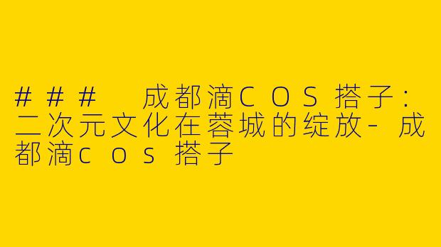 ### 成都滴COS搭子：二次元文化在蓉城的绽放-成都滴cos搭子
