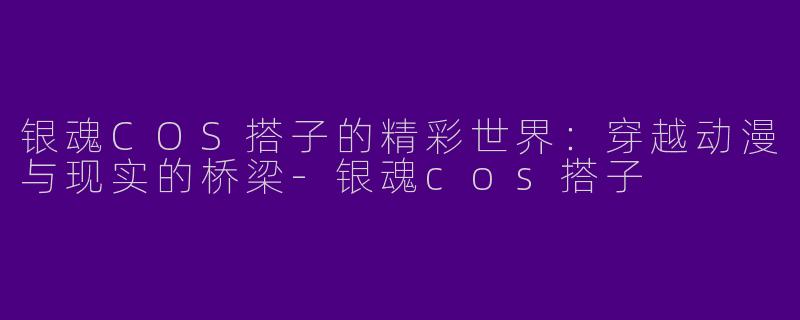 银魂COS搭子的精彩世界：穿越动漫与现实的桥梁-银魂cos搭子