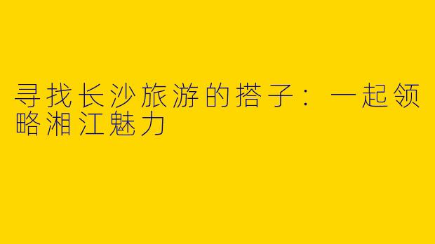 寻找长沙旅游的搭子：一起领略湘江魅力