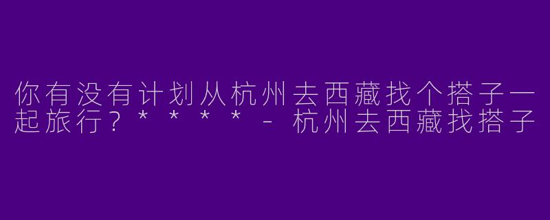 你有没有计划从杭州去西藏找个搭子一起旅行？****